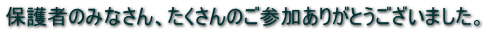 保護者のみなさん、たくさんのご参加ありがとうございました。 